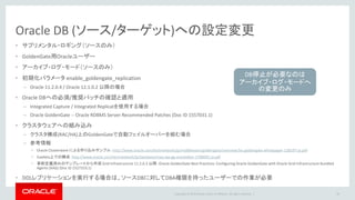 Copyright © 2016 Oracle and/or its affiliates. All rights reserved. |
サプリメンタル・ロギングの設定
• 最小サプリメンタル・ロギング
– Oracle DB側で alter databaseコマンドで設定
• 表レベルのサプリメンタル・ロギング
– GoldenGateのコマンドツール(ggsci) より設定
• ADD TRANDATA
– 表単位での指定 (ワイルドカード指定による一括設定は可能)
– 主キーの存在しない表は論理的なキー列を指定（colsオプション）
• ADD SCHEMATRANDATA
– スキーマ単位で表レベルのサプリメンタル・ロギングを一括指定
– DDL(CREATE / ALTER)でキー列設定が変わった場合も自動追従
– ソースDBが11.2.0.2より古い場合はPatch 10423000の適用が必要
30
設定可能な環境で、伝播対象表
にDDLが発行される場合お勧め
 