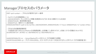 Copyright © 2016 Oracle and/or its affiliates. All rights reserved. |
Captureプロセスのパラメータ
33
EXTRACT <Extract name> -- プロセス名
SETENV (ORACLE_HOME = “<Oracle home path>” ) – 環境変数の指定
SETENV (ORACLE_SID="<Oracle sid>")
USERID <username>, password <password> -- Oracleにログインするユーザー名
EXTTRAIL <extract trail path/two character trail id> -- Trailファイルのロケーション
TRANLOGOPTIONS EXCLUDEUSER <Replicat username> -- Replicatによる
TRANLOGOPTIONS DBLOGREADER – ASM環境への接続(Classic Captureの場合、かつ Oracle 10.2.0.5 または Oracle 11.2.0.2 以降)
DDL INCLUDE ALL, EXCLUDE OBJNAME “<schema name>.<object name> ” -- DDLキャプチャ設定. ワイルドカード使用可能
DDLOPTIONS ADDTRANDATA -- Create Tableやキー列変更処理を検知したタイミングでサプリメンタル・ロギング設定を実施
REPORTROLLOVER AT <hh:mi> on <day of the week> -- レポートファイルの切り替え処理
REPORTCOUNT EVERY <n> HOURS, RATE – プロセスの処理レコード数をレポートファイルに定期的に出力
FETCHOPTIONS, USESNAPSHOT, NOUSELATESTVERSION, MISSINGROW REPORT – フェッチによるキャプチャに関する設定
STATOPTIONS REPORTFETCH – フェッチ処理の統計をレポート追記
Table <source schema name>.<table name>; -- キャプチャ対象テーブル. ワイルドカード指定可能
 