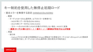 Copyright © 2016 Oracle and/or its affiliates. All rights reserved. |
初期ロード応用編
• 業務稼働中の初期ロードが必要
• クローンDBを構築するリソースがない
• 検証の結果、Flashback_SCNで全テーブルをexportするundo負荷が許容できない
• 全てのテーブルに主キーが付いていない。主キーが無い表がオンライン
• テーブル毎に初期ロード方式を変えることが可能
– 主キーがある表は通常の expdp と handlecollosionsで初期ロード
– 主キーがない表のみ expdp + flashback_scn オプションで初期ロード
（参考）テーブル単位でSCN断面を指定する方法
• How to add new tables for OGG replication in the current running extract and replicat ? (DocID 1332674.1)
• OGG How to Resync Tables / Schemas on Different SCN s in a Single Replicat (Doc ID 1339317.1)
48
 