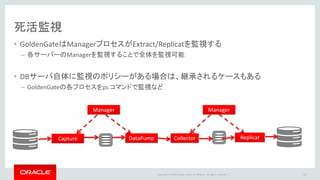 Copyright © 2016 Oracle and/or its affiliates. All rights reserved. |
エラー監視
• ggserr.log
– GoldenGate操作やメッセージが出力されるログ
– Oracle DB の alert.log に近いイメージ
52
2014-11-05 17:38:39 INFO OGG-00992 Oracle GoldenGate Capture for Oracle, cap01.prm: EXTRACT
CAP01 starting.
2014-11-05 17:38:39 INFO OGG-03035 Oracle GoldenGate Capture for Oracle, cap01.prm:
Operating system character set identified as US-ASCII. Locale: en_US_POSIX, LC_ALL:.
2014-11-05 17:38:39 ERROR OGG-00664 Oracle GoldenGate Capture for Oracle, cap01.prm: OCI
Error beginning session (status = 28001-ORA-28001: ).
2014-11-05 17:38:39 ERROR OGG-01668 Oracle GoldenGate Capture for Oracle, cap01.prm: PROCESS
ABENDING.
2014-11-05 17:39:34 INFO OGG-00987 Oracle GoldenGate Command Interpreter for Oracle: GGSCI
command (oracle): start cap01.
2014-11-05 17:39:34 INFO OGG-00963 Oracle GoldenGate Manager for Oracle, mgr.prm: Command
received from GGSCI on host red.jp.oracle.com (START EXTRACT CAP01 ).
•INFO / WARNING / ERROR でメッセージが区分される
•エラー監視で使用可能
 