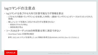 Copyright © 2016 Oracle and/or its affiliates. All rights reserved. |
Heartbeat Table
• 原理
– ダミー表を作り、定期的にsysdateをupdate
– ダミー表をGoldenGateでレプリケーション
– ターゲット側でダミー表を参照し「いつ時点までのデータが届いているか」を確認
• GoldenGateの管理情報を含むHeartbeat Table の作成・管理も可能
– 参考：Oracle GoldenGate Best Practices: Heartbeat Table for Monitoring Lag times (Doc ID 1299679.1)
58
Capture DataPump Replicat
sysdateを毎秒update
sysdate
2015-02-18 15:30:00
15:29:50までの
更新は届いている
現在時刻とのラグは？
sysdate
2015-02-18 15:29:50
 