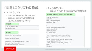 Copyright © 2016 Oracle and/or its affiliates. All rights reserved. |
整合性確認
• GoldenGateによるレプリケーション時、ソースDB/ターゲットDBは常にOpen状態
• オペミス/接続ミスなどによる意図しない更新によるデータ不整合GoldenGateでは
ハンドリング不可能
• Oracle GoldenGate Veridataを使用して、データ伝播対象表の中身のレベルで確認
– どの表のどのデータが不一致かをレポーティング可能
63
 