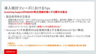 Copyright © 2016 Oracle and/or its affiliates. All rights reserved. |
クラスタ構成 (RAC/HA)
• RAC構成でも、単一のCaptureが全REDOスレッドを処理
• フェイルオーバー先のノードで処理継続ができるように、OGGのファイ
ル用に共有ファイルシステムが必須
– NAS/DBFS/ACFS を使用
参考資料
・NASを使用する場合のマウントオプション
Oracle GoldenGate Best Practice: NFS Mount options for use with GoldenGate(Doc ID 1232303.1)
・Exadata 環境における DBFSの設定
http://www.oracle.com/au/products/database/maa-wp-gg-oracledbm-128760.pdf
• Captureプロセスが全ノードのアーカイブにアクセス可能にするため、
共有ファイルシステムを準備
– 共有ファイルシステムを準備できない場合は、アーカイブを1か所に集める
仕組みが必要
Cluster
GoldenGate
DBファイル
GoldenGateファイル
アーカイブ・ログ
共有ファイルシステム
8
 