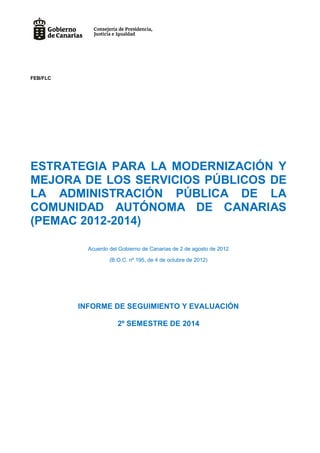 FEB/FLC
ESTRATEGIA PARA LA MODERNIZACIÓN Y
MEJORA DE LOS SERVICIOS PÚBLICOS DE
LA ADMINISTRACIÓN PÚBLICA DE LA
COMUNIDAD AUTÓNOMA DE CANARIAS
(PEMAC 2012-2014)
Acuerdo del Gobierno de Canarias de 2 de agosto de 2012
(B.O.C. nº 195, de 4 de octubre de 2012)
INFORME DE SEGUIMIENTO Y EVALUACIÓN
2º SEMESTRE DE 2014
 