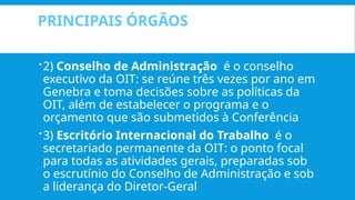 PRINCIPAIS ÓRGÃOS
2) Conselho de Administração é o conselho
executivo da OIT: se reúne três vezes por ano em
Genebra e toma decisões sobre as políticas da
OIT, além de estabelecer o programa e o
orçamento que são submetidos à Conferência
3) Escritório Internacional do Trabalho é o
secretariado permanente da OIT: o ponto focal
para todas as atividades gerais, preparadas sob
o escrutínio do Conselho de Administração e sob
a liderança do Diretor-Geral
 