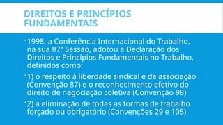 DIREITOS E PRINCÍPIOS
FUNDAMENTAIS
1998: a Conferência Internacional do Trabalho,
na sua 87ª Sessão, adotou a Declaração dos
Direitos e Princípios Fundamentais no Trabalho,
definidos como:
1) o respeito à liberdade sindical e de associação
(Convenção 87) e o reconhecimento efetivo do
direito de negociação coletiva (Convenção 98)
2) a eliminação de todas as formas de trabalho
forçado ou obrigatório (Convenções 29 e 105)
 