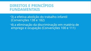 DIREITOS E PRINCÍPIOS
FUNDAMENTAIS
3) a efetiva abolição do trabalho infantil
(Convenções 138 e 182)
4) a eliminação da discriminação em matéria de
emprego e ocupação (Convenções 100 e 111)
 