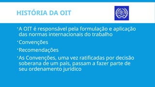 HISTÓRIA DA OIT
A OIT é responsável pela formulação e aplicação
das normas internacionais do trabalho
Convenções
Recomendações
As Convenções, uma vez ratificadas por decisão
soberana de um país, passam a fazer parte de
seu ordenamento jurídico
 