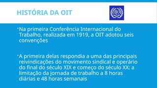HISTÓRIA DA OIT
Na primeira Conferência Internacional do
Trabalho, realizada em 1919, a OIT adotou seis
convenções
A primeira delas respondia a uma das principais
reivindicações do movimento sindical e operário
do final do século XIX e começo do século XX: a
limitação da jornada de trabalho a 8 horas
diárias e 48 horas semanais
 