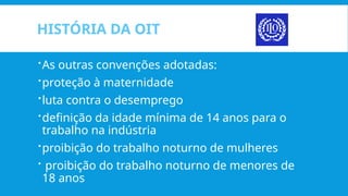 HISTÓRIA DA OIT
As outras convenções adotadas:
proteção à maternidade
luta contra o desemprego
definição da idade mínima de 14 anos para o
trabalho na indústria
proibição do trabalho noturno de mulheres
 proibição do trabalho noturno de menores de
18 anos
 