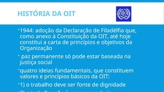 HISTÓRIA DA OIT
1944: adoção da Declaração de Filadélfia que,
como anexo à Constituição da OIT, até hoje
constitui a carta de princípios e objetivos da
Organização
 paz permanente só pode estar baseada na
justiça social
quatro ideias fundamentais, que constituem
valores e princípios básicos da OIT:
1) o trabalho deve ser fonte de dignidade
 