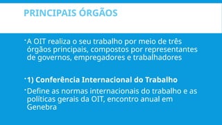 PRINCIPAIS ÓRGÃOS
A OIT realiza o seu trabalho por meio de três
órgãos principais, compostos por representantes
de governos, empregadores e trabalhadores
1) Conferência Internacional do Trabalho
Define as normas internacionais do trabalho e as
políticas gerais da OIT, encontro anual em
Genebra
 