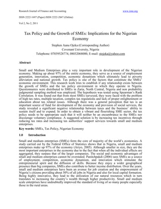Research Journal of Finance and Accounting                                         www.iiste.org

ISSN 2222-1697 (Paper) ISSN 2222-2847 (Online)

Vol 2, No 2, 2011



      Tax Policy and the Growth of SMEs: Implications for the Nigerian
                                 Economy
                          Stephen Aanu Ojeka (Corresponding Author)
                                 Covenant University, Nigeria
               Telephone: 07039528774, 08032068000, E-mail: stojeka@yahoo.com

Abstract

Small and Medium Enterprises play a very important role in development of the Nigerian
economy. Making up about 97% of the entire economy, they serve as a source of employment
generation, innovation, competition, economic dynamism which ultimately lead to poverty
alleviation and national growth. Tax policy is one of the factors that constitute the SMEs’
economic environment. This research work tries to establish if any relationship exists between
the growth of SMEs and the tax policy environment in which they operate in Nigeria.
Questionnaires were distributed to SMEs in Zaria, North Central, Nigeria and non probability
judgmental sampling method was employed. The hypothesis was tested using Spearman’s Rank
Correlation. It was found out that from most SMEs surveyed, they were faced with the problem
of high tax rates, multiple taxation, complex tax regulations and lack of proper enlightenment or
education about tax related issues. Although there was a general perception that tax is an
important source of fund for development of the economy and provision of social services, the
study revealed a significant negative relationship between taxes and the business’ ability to
sustain itself and to expand. In order to obtain a vibrant and flourishing SME sector, the tax
policy needs to be appropriate such that it will neither be an encumbrance to the SMEs nor
discourage voluntary compliance. A suggested solution is by increasing tax incentives through
reducing tax rates and increasing tax authorities’ support services towards small and medium
enterprises.
Key words: SMEs, Tax Policy, Nigerian Economy
1.0     Introduction
Small and medium enterprises (SMEs) form the core of majority of the world’s economies. A
study carried out by the Federal Office of Statistics shows that in Nigeria, small and medium
enterprises make up 97% of the economy (Ariyo, 2005). Although smaller in size, they are the
most important enterprises in the economy due to the fact that when all the individual effects are
aggregated, they surpass that of the larger companies. The social and economic advantages of
small and medium enterprises cannot be overstated. Panitchpakdi (2006) sees SMEs as a source
of employment, competition, economic dynamism, and innovation which stimulate the
entrepreneurial spirit and the diffusion of skills. Because they enjoy a wider geographical
presence than big companies, SMEs also contribute to better income distribution. Over the years,
small and medium enterprises have been an avenue for job creation and the empowerment of
Nigeria’s citizens providing about 50% of all jobs in Nigeria and also for local capital formation.
Being highly innovative, they lead to the utilization of our natural resources which in turn
translates to increasing the country’s wealth through higher productivity. Small and medium
scale enterprises have undoubtedly improved the standard of living of so many people especially
those in the rural areas.
 