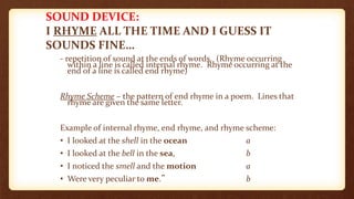 SOUND DEVICE:
I RHYME ALL THE TIME AND I GUESS IT
SOUNDS FINE…
- repetition of sound at the ends of words. (Rhyme occurring
within a line is called internal rhyme. Rhyme occurring at the
end of a line is called end rhyme)
Rhyme Scheme – the pattern of end rhyme in a poem. Lines that
rhyme are given the same letter.
Example of internal rhyme, end rhyme, and rhyme scheme:
• I looked at the shell in the ocean a
• I looked at the bell in the sea, b
• I noticed the smell and the motion a
• Were very peculiar to me.” b
 