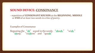 SOUND DEVICE: CONSONANCE
- repetition of CONSONANT SOUNDS at the BEGINNING, MIDDLE
or END of at least two words in a line of poetry.
Examples of Consonance
Repeating the “sh” sound in the words: “shush,” “wish,”
“sharp,” “cushion” and “quash”
 