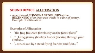 SOUND DEVICE: ALLITERATION
- repetition of CONSONANT SOUNDS at the
BEGINNING of at least two words in a line of poetry.
Example of alliteration:
Examples of Alliteration
• “the frog frolicked frivolously on the forest floor.”
• “…Little skinny shoulder blades Sticking through your
clothes…”
• “…struck out by a steed flying fearless and fleet…”
 