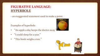 FIGURATIVE LANGUAGE:
HYPERBOLE
- an exaggerated statement used to make a point.
Examples of hyperbole:
• “An apple a day keeps the doctor away.”
• “I could sleep for a year.”
• “This book weighs a ton.”
 