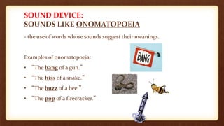 SOUND DEVICE:
SOUNDS LIKE ONOMATOPOEIA
- the use of words whose sounds suggest their meanings.
Examples of onomatopoeia:
• “The bang of a gun.”
• “The hiss of a snake.”
• “The buzz of a bee.”
• “The pop of a firecracker.”
 