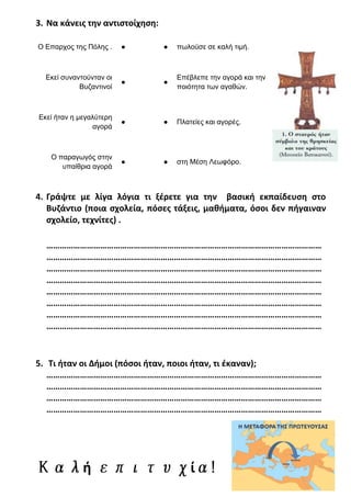 3. Να κάνεις την αντιστοίχηση:
Ο Επαρχος της Πόλης . ● ● πωλούσε σε καλή τιμή.
Εκεί συναντούνταν οι
Βυζαντινοί
● ●
Επέβλεπε την αγορά και την
ποιότητα των αγαθών.
Εκεί ήταν η μεγαλύτερη
αγορά
● ● Πλατείες και αγορές.
Ο παραγωγός στην
υπαίθρια αγορά
● ● στη Μέση Λεωφόρο.
4. Γράψτε με λίγα λόγια τι ξέρετε για την βασική εκπαίδευση στο
Βυζάντιο (ποια σχολεία, πόσες τάξεις, μαθήματα, όσοι δεν πήγαιναν
σχολείο, τεχνίτες) .
……………………………………………………………………………………………………………
……………………………………………………………………………………………………………
……………………………………………………………………………………………………………
……………………………………………………………………………………………………………
……………………………………………………………………………………………………………
……………………………………………………………………………………………………………
……………………………………………………………………………………………………………
……………………………………………………………………………………………………………
5. Τι ήταν οι Δήμοι (πόσοι ήταν, ποιοι ήταν, τι έκαναν);
……………………………………………………………………………………………………………
……………………………………………………………………………………………………………
……………………………………………………………………………………………………………
……………………………………………………………………………………………………………
ή ί
Χρήστος Χαρμπής
 