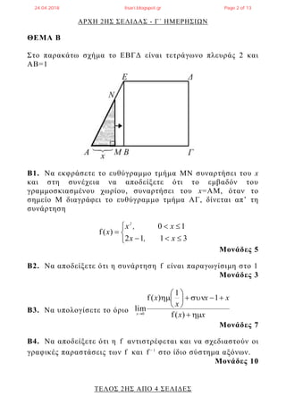 ΑΡΧΗ 2ΗΣ ΣΕΛΙΔΑΣ - Γ΄ ΗΜΕΡΗΣΙΩΝ
ΤΕΛΟΣ 2ΗΣ ΑΠΟ 4 ΣΕΛΙΔΕΣ
ΘΕΜΑ Β
Στο παρακάτω σχήμα το ΕΒΓΔ είναι τετράγωνο πλευράς 2 και
ΑΒ=1
Β1. Να εκφράσετε το ευθύγραμμο τμήμα ΜΝ συναρτήσει του x
και στη συνέχεια να αποδείξετε ότι το εμβαδόν του
γραμμοσκιασμένου χωρίου, συναρτήσει του x=ΑΜ, όταν το
σημείο Μ διαγράφει το ευθύγραμμο τμήμα AΓ, δίνεται απ’ τη
συνάρτηση






3112
10
)(f
x,x
x,x
x
2
Μονάδες 5
Β2. Να αποδείξετε ότι η συνάρτηση f είναι παραγωγίσιμη στο 1
Μονάδες 3
Β3. Να υπολογίσετε το όριο
xx
xx
x
x
x









)(f
1
1
)(f
lim
0
Μονάδες 7
Β4. Να αποδείξετε ότι η f αντιστρέφεται και να σχεδιαστούν οι
γραφικές παραστάσεις των f και 1
f 
στο ίδιο σύστημα αξόνων.
Μονάδες 10
24.04.2018 lisari.blogspot.gr Page 2 of 13
 