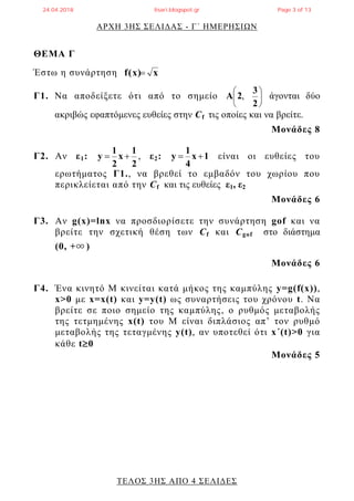 ΑΡΧΗ 3ΗΣ ΣΕΛΙΔΑΣ - Γ΄ ΗΜΕΡΗΣΙΩΝ
ΤΕΛΟΣ 3ΗΣ ΑΠΟ 4 ΣΕΛΙΔΕΣ
ΘΕΜΑ Γ
Έστω η συνάρτηση xf(x)
Γ1. Να αποδείξετε ότι από το σημείο 





2
3
2A , άγονται δύο
ακριβώς εφαπτόμενες ευθείες στην Cf τις οποίες και να βρείτε.
Μονάδες 8
Γ2. Αν ε1:
2
1
x
2
1
y  , ε2: 1x
4
1
y  είναι οι ευθείες του
ερωτήματος Γ1., να βρεθεί το εμβαδόν του χωρίου που
περικλείεται από την Cf και τις ευθείες ε1, ε2
Μονάδες 6
Γ3. Αν g(x)=lnx να προσδιορίσετε την συνάρτηση gof και να
βρείτε την σχετική θέση των Cf και Cgof στο διάστημα
(0, +∞ )
Μονάδες 6
Γ4. Ένα κινητό Μ κινείται κατά μήκος της καμπύλης y=g(f(x)),
x>0 με x=x(t) και y=y(t) ως συναρτήσεις του χρόνου t. Να
βρείτε σε ποιο σημείο της καμπύλης, ο ρυθμός μεταβολής
της τετμημένης x(t) του Μ είναι διπλάσιος απ’ τον ρυθμό
μεταβολής της τεταγμένης y(t), αν υποτεθεί ότι x΄(t)>0 για
κάθε t0
Μονάδες 5
24.04.2018 lisari.blogspot.gr Page 3 of 13
 