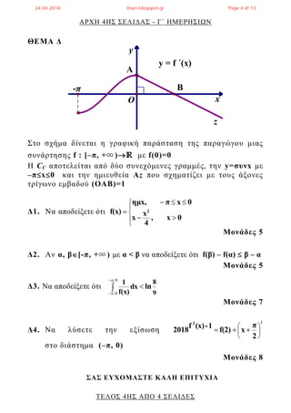 ΑΡΧΗ 4ΗΣ ΣΕΛΙΔΑΣ - Γ΄ ΗΜΕΡΗΣΙΩΝ
ΤΕΛΟΣ 4ΗΣ ΑΠΟ 4 ΣΕΛΙΔΕΣ
ΘΕΜΑ Δ
y
x
z
y = f ΄(x)
-π Β
O
Α
Στο σχήμα δίνεται η γραφική παράσταση της παραγώγου μιας
συνάρτησης f : [–π, +∞ )ℝ με f(0)=0
H Cf΄ αποτελείται από δύο συνεχόμενες γραμμές, την y=συνx με
–πx0 και την ημιευθεία Αz που σχηματίζει με τους άξονες
τρίγωνο εμβαδού (ΟΑΒ)=1
Δ1. Να αποδείξετε ότι








0x,
4
x
x
0xπημx,
f(x) 2
Μονάδες 5
Δ2. Αν α, β[-π, +∞ ) με α < β να αποδείξετε ότι f(β) – f(α)  β – α
Μονάδες 5
Δ3. Να αποδείξετε ότι
9
8
lndx
f(x)
1



9/
8/
Μονάδες 7
Δ4. Να λύσετε την εξίσωση
2
2
π
xf(2)
1-(x)f
2018
2







στο διάστημα (–π, 0)
Μονάδες 8
ΣΑΣ ΕΥΧΟΜΑΣΤΕ KΑΛΗ ΕΠΙΤΥΧΙΑ
24.04.2018 lisari.blogspot.gr Page 4 of 13
 
