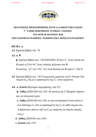 1
ΑΠΑΝΤΗΣΕΙΣ ΠΡΟΣΟΜΟΙΗΣΗΣ ΠΑΝΕΛΛΑΔΙΚΩΝ ΕΞΕΤΑΣΕΩΝ
Γ΄ ΤΑΞΗΣ ΗΜΕΡΗΣΙΟΥ ΓΕΝΙΚΟΥ ΛΥΚΕΙΟΥ
ΤΕΤΑΡΤΗ 28 ΜΑΡΤΙΟΥ 2018
ΕΞΕΤΑΖΟΜΕΝΟ ΜΑΘΗΜΑ: ΜΑΘΗΜΑΤΙΚΑ ΠΡΟΣΑΝΑΤΟΛΙΣΜΟΥ
ΘΕΜΑ Α
Α1. Σχολικό βιβλίο σελ. 76
Α2. α. Ψ
β. Σχολικό βιβλίο σελ. 156 ΣΧΟΛΙΟ): Η f(x)=x4
είναι κυρτή στο
ℝ αφού η f΄(x)=4x3
είναι γνησίως αύξουσα στο ℝ
Εντούτοις, η f΄΄(x)=12x2
δεν είναι θετική στο ℝ αφού f ΄΄(0)=0
Α3. Σχολικό βιβλίο σελ. 142 Γεωμετρική ερμηνεία του θ. Fermat: Στο
σημείο (xo, f(xo)) η εφαπτομένη της Cf είναι οριζόντια.
Α4. α. Σωστό (Κριτήριο παρεμβολής, σελ 51)
β. Λάθος (ΣΧΟΛΙΟ σελ 165: Οι κανόνες de L’Hospital ισχύουν
και για πλευρικά όρια)
γ. Λάθος (ΣΧΟΛΙΟ σελ 156: αν μια συνάρτηση f είναι κοίλη σ’
ένα διάστημα Δ, τότε η εφαπτομένη της Cf σε κάθε σημείο του
Δ βρίσκεται «πάνω» από τη Cf με εξαίρεση το σημείο επαφής
τους.)
δ. Λάθος (ΣΧΟΛΙΑ σελ 163)
ε. Σωστό (σελ 157)
24.04.2018 lisari.blogspot.gr Page 5 of 13
 