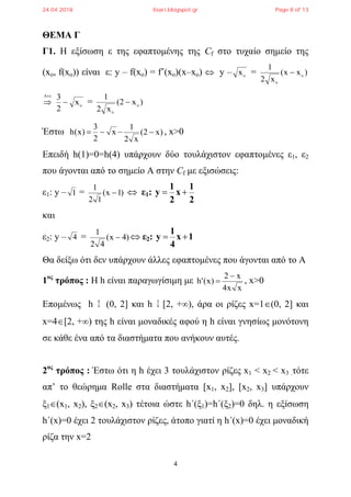 4
ΘΕΜΑ Γ
Γ1. H εξίσωση ε της εφαπτομένης της Cf στο τυχαίο σημείο της
(xo, f(xo)) είναι ε: y – f(xo) = f΄(xo)(x–xo)  y – o
x = )xx(
x2
1
o
o


 o
x
2
3
 = )x2(
x2
1
o
o

Έστω x
2
3
)x(h  – )x2(
x2
1
 , x>0
Επειδή h(1)=0=h(4) υπάρχουν δύο τουλάχιστον εφαπτομένες ε1, ε2
που άγονται από το σημείο Α στην Cf με εξισώσεις:
ε1: y – 1 = )1x(
12
1
  ε1:
2
1
x
2
1
y 
και
ε2: y – 4 = )4x(
42
1
  ε2: 1x
4
1
y 
Θα δείξω ότι δεν υπάρχουν άλλες εφαπτομένες που άγονται από το Α
1ος
τρόπος : Η h είναι παραγωγίσιμη με
xx4
x2
)x('h

 , x>0
Επομένως h (0, 2] και h [2, +), άρα οι ρίζες x=1(0, 2] και
x=4[2, +) της h είναι μοναδικές αφού η h είναι γνησίως μονότονη
σε κάθε ένα από τα διαστήματα που ανήκουν αυτές.
2ος
τρόπος : Έστω ότι η h έχει 3 τουλάχιστον ρίζες x1 < x2 < x3 .τότε
απ’ το θεώρημα Rolle στα διαστήματα [x1, x2], [x2, x3] υπάρχουν
ξ1(x1, x2), ξ2(x2, x3) τέτοια ώστε h΄(ξ1)=h΄(ξ2)=0 δηλ. η εξίσωση
h΄(x)=0 έχει 2 τουλάχιστον ρίζες, άτοπο γιατί η h΄(x)=0 έχει μοναδική
ρίζα την x=2
24.04.2018 lisari.blogspot.gr Page 8 of 13
 