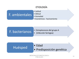 ETIOLOGÍA
• Latitud
• Altitud
• Humedad
• Económicos : hacinamiento
F. ambientales
• Estreptococos del grupo A
• (Infección faríngea)F. bacterianos
• Edad
• Predisposición genética
Huésped
MEDICINA ESTOMATOLOGICA -
ITREVEJOR -
12
 