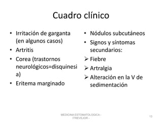 Cuadro clínico
• Irritación de garganta
(en algunos casos)
• Artritis
• Corea (trastornos
neurológicos=disquinesi
a)
• Eritema marginado
• Nódulos subcutáneos
• Signos y síntomas
secundarios:
 Fiebre
 Artralgia
 Alteración en la V de
sedimentación
MEDICINA ESTOMATOLOGICA -
ITREVEJOR -
13
 