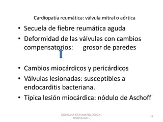 Cardiopatía reumática: válvula mitral o aórtica
• Secuela de fiebre reumática aguda
• Deformidad de las válvulas con cambios
compensatorios: grosor de paredes
• Cambios miocárdicos y pericárdicos
• Válvulas lesionadas: susceptibles a
endocarditis bacteriana.
• Típica lesión miocárdica: nódulo de Aschoff
MEDICINA ESTOMATOLOGICA -
ITREVEJOR -
16
 