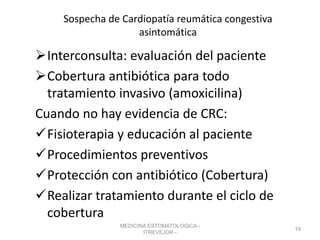 Sospecha de Cardiopatía reumática congestiva
asintomática
Interconsulta: evaluación del paciente
Cobertura antibiótica para todo
tratamiento invasivo (amoxicilina)
Cuando no hay evidencia de CRC:
Fisioterapia y educación al paciente
Procedimientos preventivos
Protección con antibiótico (Cobertura)
Realizar tratamiento durante el ciclo de
cobertura
MEDICINA ESTOMATOLOGICA -
ITREVEJOR -
19
 