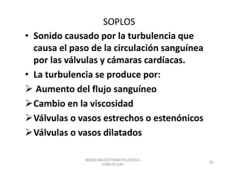 SOPLOS
• Sonido causado por la turbulencia que
causa el paso de la circulación sanguínea
por las válvulas y cámaras cardíacas.
• La turbulencia se produce por:
 Aumento del flujo sanguíneo
Cambio en la viscosidad
Válvulas o vasos estrechos o estenónicos
Válvulas o vasos dilatados
MEDICINA ESTOMATOLOGICA -
ITREVEJOR -
29
 
