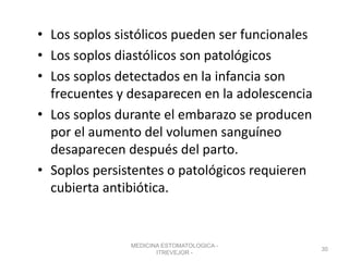• Los soplos sistólicos pueden ser funcionales
• Los soplos diastólicos son patológicos
• Los soplos detectados en la infancia son
frecuentes y desaparecen en la adolescencia
• Los soplos durante el embarazo se producen
por el aumento del volumen sanguíneo
desaparecen después del parto.
• Soplos persistentes o patológicos requieren
cubierta antibiótica.
MEDICINA ESTOMATOLOGICA -
ITREVEJOR -
30
 