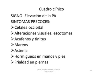 Cuadro clínico
SIGNO: Elevación de la PA
SINTOMAS PRECOCES:
Cefalea occipital
Alteraciones visuales: escotomas
Acufenos y tinitus
Mareos
Astenia
Hormigueos en manos y pies
Frialdad en piernas
MEDICINA ESTOMATOLOGICA -
ITREVEJOR -
44
 