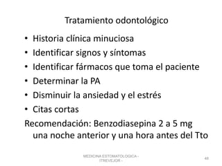Tratamiento odontológico
• Historia clínica minuciosa
• Identificar signos y síntomas
• Identificar fármacos que toma el paciente
• Determinar la PA
• Disminuir la ansiedad y el estrés
• Citas cortas
Recomendación: Benzodiasepina 2 a 5 mg
una noche anterior y una hora antes del Tto
MEDICINA ESTOMATOLOGICA -
ITREVEJOR -
48
 