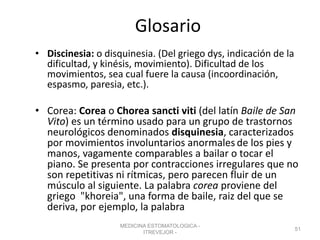 Glosario
• Discinesia: o disquinesia. (Del griego dys, indicación de la
dificultad, y kinésis, movimiento). Dificultad de los
movimientos, sea cual fuere la causa (incoordinación,
espasmo, paresia, etc.).
• Corea: Corea o Chorea sancti viti (del latín Baile de San
Vito) es un término usado para un grupo de trastornos
neurológicos denominados disquinesia, caracterizados
por movimientos involuntarios anormales de los pies y
manos, vagamente comparables a bailar o tocar el
piano. Se presenta por contracciones irregulares que no
son repetitivas ni rítmicas, pero parecen fluir de un
músculo al siguiente. La palabra corea proviene del
griego "khoreia", una forma de baile, raiz del que se
deriva, por ejemplo, la palabra
MEDICINA ESTOMATOLOGICA -
ITREVEJOR -
51
 