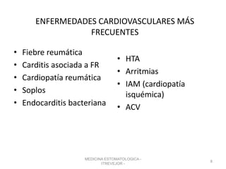 ENFERMEDADES CARDIOVASCULARES MÁS
FRECUENTES
• Fiebre reumática
• Carditis asociada a FR
• Cardiopatía reumática
• Soplos
• Endocarditis bacteriana
• HTA
• Arritmias
• IAM (cardiopatía
isquémica)
• ACV
MEDICINA ESTOMATOLOGICA -
ITREVEJOR -
8
 