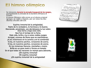  Se interpreta durante la jornada Inaugural de los Juegos,
acompañando la entrada de la bandera Olímpica al
Estadio.
 El Himno Olímpico sólo existe en el idioma original
(griego), en inglés y francés, por ser estos los dos
idiomas oficiales del COI.
Espíritu inmortal de la antigüedad,
Padre de lo verdadero, lo hermoso y lo bueno.
Desciende, preséntate, ven derrámanos tu luz sobre
ésta tierra y bajo este cielo.
Que fue el testigo de tu fama.
Dale vida, brillo y luz a estos nobles juegos
Arrojad, coronas de flores que no marchitaran,
¡A los victoriosos en la carrera y en la contienda!
!Crea, en nuestros pechos, corazones de acero¡
!Crea, en nuestros pechos, corazones de acero¡
En tus inmensas llanuras, montañas y mares
Brilla en un gran matiz y forma un templo
En el que todas las naciones se reúnan para adorarte,
¡Oh espíritu inmortal!
Oh espíritu inmortal!
¡Oh espíritu inmortal! de la antigüedad!
 