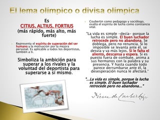 Es
CITIUS, ALTIUS, FORTIUS
(más rápido, más alto, más
fuerte)
 Representa el espíritu de superación del ser
humano y la motivación por la mejora
personal. Es aplicable a todos los deportistas,
también a ti.
Simboliza la ambición para
superar a los rivales y la
voluntad del deportista para
superarse a sí mismo.
 Coubertin como pedagogo y sociólogo,
exalta el espíritu de lucha como constancia
vital.
"La vida es simple -decía- porque la
lucha es simple. El buen luchador
retrocede pero no abandona. Se
doblega, pero no renuncia. Si lo
imposible se levanta ante él, se
desvía y va más lejos. Si le falta el
aliento, descansa y espera. Si es
puesto fuera de combate, anima a
sus hermanos con la palabra y su
presencia. Y hasta cuando todo
parece derrumbarse ante él, la
desesperación nunca le afectará.“
"...La vida es simple, porque la lucha
es simple. El buen luchador
retrocede pero no abandona..."
 