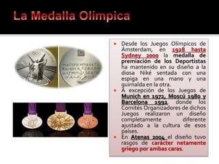 Desde los Juegos Olímpicos de
Ámsterdam, en 1928 hasta
Sydney 2000 la medalla de
premiación de los Deportistas
ha mantenido en su diseño a la
diosa Niké sentada con una
espiga en una mano y una
guirnalda en la otra.
 A excepción de los Juegos de
Munich en 1972, Moscú 1980 y
Barcelona 1992, donde los
Comités Organizadores de dichos
Juegos realizaron un diseño
completamente diferente
ajustado a la cultura de esos
países.
 En Atenas 2004 el diseño tuvo
rasgos de carácter netamente
griego por ambas caras.
 