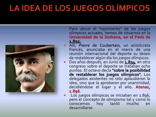  Para ubicar el "nacimiento" de los juegos
olímpicos actuales, hemos de situarnos en la
Universidad de la Sorbona, en el París de
1.892.
 Allí, Pierre de Coubertain, un aristócrata
francés, anunciaba en el marco de una
reunión internacional del deporte su deseo
de restablecer algún día los juegos olímpicos.
 Dos años después, en Junio de 1.894, en otro
congreso sobre el deporte se trataban ocho
puntos. El octavo decía "sobre la posibilidad
de restablecer los juegos olímpicos". Los
delegados asistentes no sólo aplaudieron la
idea, sino que la aprobaron por unanimidad,
decidiéndose el lugar y el año. Atenas,
1.896.
 Los juegos olímpicos se iniciaban en 1.896,
pero el concepto de olimpismo tal y como lo
conocemos hoy tardó mucho en
desarrollarse.
 