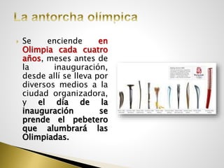  Se enciende en
Olimpia cada cuatro
años, meses antes de
la inauguración,
desde allí se lleva por
diversos medios a la
ciudad organizadora,
y el día de la
inauguración se
prende el pebetero
que alumbrará las
Olimpiadas.
 