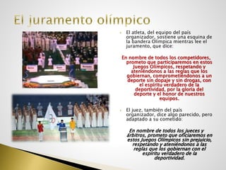  El atleta, del equipo del país
organizador, sostiene una esquina de
la bandera Olímpica mientras lee el
juramento, que dice:
En nombre de todos los competidores,
prometo que participaremos en estos
Juegos Olímpicos, respetando y
ateniéndonos a las reglas que los
gobiernan, comprometiéndonos a un
deporte sin dopaje y sin drogas, con
el espíritu verdadero de la
deportividad, por la gloria del
deporte y el honor de nuestros
equipos.
 El juez, también del país
organizador, dice algo parecido, pero
adaptado a su cometido:
En nombre de todos los jueces y
árbitros, prometo que oficiaremos en
estos Juegos Olímpicos sin prejuicio,
respetando y ateniéndonos a las
reglas que los gobiernan con el
espíritu verdadero de la
deportividad.
 