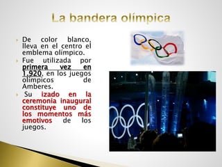 De color blanco,
lleva en el centro el
emblema olímpico.
 Fue utilizada por
primera vez en
1.920, en los juegos
olímpicos de
Amberes.
 Su izado en la
ceremonia inaugural
constituye uno de
los momentos más
emotivos de los
juegos.
 