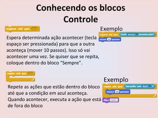 Conhecendo os blocos
Controle
Espera determinada ação acontecer (tecla
espaço ser pressionada) para que a outra
aconteça (mover 10 passos). Isso só vai
acontecer uma vez. Se quiser que se repita,
coloque dentro do bloco “Sempre”.
Repete as ações que estão dentro do bloco
até que a condição em azul aconteça.
Quando acontecer, executa a ação que está
de fora do bloco
 