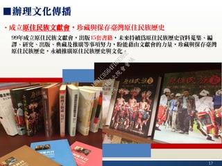 17
■辦理文化傳播
‧成立原住民族文獻會，珍藏與保存臺灣原住民族歷史
99年成立原住民族文獻會，出版15套書籍，未來持續為原住民族歷史資料蒐集、編
譯、研究、出版、典藏及推廣等事項努力，盼能藉由文獻會的力量，珍藏與保存臺灣
原住民族歷史，永續推廣原住民族歷史與文化。
行
政
院
行
政
院
第
3482次
院
會
會
議
1891C0564FDDE9BE
 