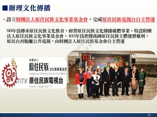 18
■辦理文化傳播
‧設立財團法人原住民族文化事業基金會，完成原住民族電視台自主營運
98年為傳承原住民族文化教育，經營原住民族文化傳播媒體事業，特設財團
法人原住民族文化事業基金會，103年為實踐我國原住民族主體發聲權利，
原民台再脫離公共電視，由財團法人原住民族基金會自主營運
行
政
院
行
政
院
第
3482次
院
會
會
議
1891C0564FDDE9BE
 