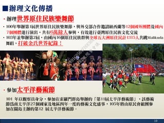 19
■辦理文化傳播
‧辦理世界原住民族樂舞節
‧100年舉辦第1屆世界原住民族樂舞節，與外交部合作邀請紐西蘭等12個國外團體及國內
7個團體進行演出，共有6萬餘人參與，有效進行臺灣原住民族文化交流
‧103年並舉辦第2屆，由國內16個原住民族群與全球五大洲原住民計1315人共跳Malikuda
舞蹈，打破金氏世界紀錄！
‧參加太平洋藝術節
101 年以觀察員身分，參加在索羅門群島舉辦的「第11屆太平洋藝術節」，該藝術
節為南太平洋27個國家及地區四年一度的藝術文化盛事，105年將由原民會組團參
加在關島主辦的第12 屆太平洋藝術節。
行
政
院
行
政
院
第
3482次
院
會
會
議
1891C0564FDDE9BE
 