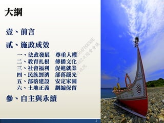 2
大綱
壹、前言
貳、施政成效
一、法政發展 尊重人權
二、教育扎根 傳播文化
三、社會福利 促進就業
四、民族經濟 部落觀光
五、部落建設 安定家園
六、土地正義 劃編保留
參、自主與永續
行
政
院
行
政
院
第
3482次
院
會
會
議
1891C0564FDDE9BE
 